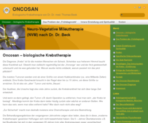 oncosan.de: Biologische Krebstherapie von Dr. Dr. med. Thomas Beck - Tumor, Krebskrankheit, Krankheit, Bestrahlung, Jahre, Operation, Ursache, Krebs - ONCOSAN
Die Diagnose „Krebs“ ist für die meisten Menschen ein Schock. Scheinbar aus heiterem Himmel taucht diese Krankheit auf. Obwohl man