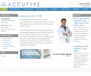 accutype.com: Home
In business since 1987, ACCUTYPE currently serves over 4,000 medical professionals in more than 300 hospitals, clinics, surgery centers and other types of medical practices. ACCUTYPE blends the latest technology with a unique methodology & highly personalized customer service to deliver a superior solution for all of your medical transcription needs. With our focus on customer service, we have earned a reputation for providing quality documents that are delivered on time. Our claims are supported by a 98% c