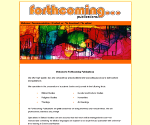 forthcomingpublications.com: Forthcoming Publications Editorial, editing, pre-press and Typesetting Services. Duncan Burns copy editor and manuscsript preparation.
Forthcoming Publications Typesetters based in the UK. Editorial, editing services, copy editor, biblical studies, pre-press, manuscript preparation and Book Typesetting Services