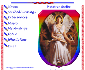 metatronscribe.org: Metatron Scribe:: Welcome Dear Heart
Metatron Scribe is a place to feel the vibration of Metatron as interpreted by DreamDancer, a 21st Cetury Scribe of Metatron. You are welcomed here Dear Heart!