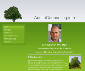 austincounseling.info: Eric Denner, LMFT, LCDC - Home
 Eric Denner, MA, MBALicensed Marriage & Family TherapistLicensed Chemical Dependency CounselorIntroductionWelcome to AustinCounseling.info, the website of Eric Denner, Licensed Marriage & Family Therapist, Licensed Chemical Dependency Counselor. Congratul