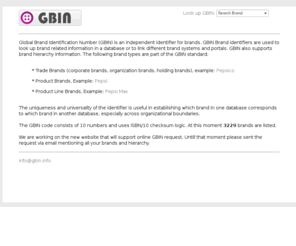 gbin.info: GBIN | Global Brand Identification Number
Global Brand Identification Number (GBIN) is an independent identifier for brands. GBIN Brand identifiers are used to look up brand related information in a database or to link different brand systems and portals. GBIN also supports brand hierarchy information.