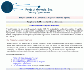 projectgenesis.us: Project Genesis - The place to start for people with special needs.
Project Genesis, Inc. believes that all persons, regardless of their disability, have the right to enjoy the same full range of life experience which others in their community enjoy. In addition to our work with DMR, we locate jobs for adults with disabilities through the Bureau of Rehabilitation Services; provide supported skills training through the Medicaid Waiver for Acquired Brain Injury; provide academic support and transition services for students on an individualized basis through school districts. Our programs are designed to promote the highest level of consumer participation in the development of our services.