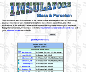 porcelaininsulators.info: Glass Insulators Collectors Reference Site
Glass Insulators were first produced in the 1850's for use with telegraph lines. As technology developed insulators were needed for telephone lines, electric power lines, and other applications. In the mid 1960's a few people began collecting these glass and porcelain insulators. Today there are over 2000 collectors, and insulator clubs, national shows, and good reference books are available.