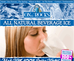 ontherocksicecubes.com: On the Rocks - Spring Water Ice - All Natural Beverage Ice
All natural beverage ice made with 100 percent spring water. A healthy alternative to tap water ice. Pure and Natural New England Spring Water is trucked via our own FDA Approved, food grade, stainless steel tankers from Triple Springs in Meriden, CT. The Spring Water is ozonated for purification at the Source and transported under locked seal to ensure a safe, pure, high quality finished product. As Spring Water is our only ingredient we leave nothing to chance in providing our customers with the highest quality Spring Water ice available.