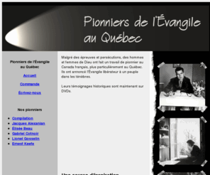 pionniersquebec.com: Pionniers de l'Évangile au Québec
L'histoire fascinante de l'oeuvre missionnaire au Canada français. Début des églises baptistes évangéliques au Québec. Emprisonnements, sacrifices, persévérance, triomphe. Extraits d'entrevues vidéos.