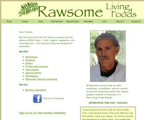 rawsomelivingfoods.com: Rawsome Living Foods || Jim Maurice, Raw Food Chef on Salt Spring Island, BC
My resources and tools can help you prepare and eat delicious REAL foods - fresh, organic, vegetarian, and maximally raw - the food your body was designed to assimilate.