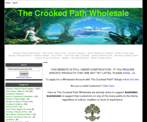 thecrookedpathwholesale.net: The Crooked Path Wholesale, Spreading the Magick
The Crooked Path Wholesale :  - Alchemy, Ritual & Spell Supplies Altar Cloths, Tables & Tiles Amulets & Talismans Book of Shadows & Calendars Bottles & Plastic Bags Bumper & Window Stickers Candles & Holders CD's & DVD's Cloth Totes, Bags & Pouches Clothing, Patches & Pins Decorations, Statues & More Incense, Burners & Charcoal Jewellery Stones, Crystals & Gems Scrying & Divination Pagan Wiccan, Witchcraft, Druidism, Shamanism, Wholesale. Occult