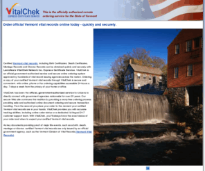 vermontvitalrecords.com: Vermont vital records - securely order vital records from Vermont
Order official Vermont vital records online, including death certificates or birth certificates, quickly and securely with LexisNexis VitalChek Network Inc. Express Certificate Service. VitalChek is the official government source for remote ordering of certified Vermont vital records, and we accept all major credit cards for ordering your vital records online, by fax or by phone, with 24-hour, 7-day service.