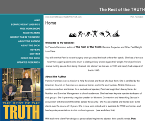 gastricbypass-restofthetruth.com: Pamela Harrelson, author of The Rest of the Truth: Bariatric Surgeries and Other Fast Weight Loss Diets
Welcome to the official website of Pamela Harrelson, author of The Rest of the Truth: Bariatric Surgeries and Other Fast Weight Loss Diets. Learn all about Pamela Harrelson and The Rest of the Truth: Bariatric Surgeries and Other Fast Weight Loss Diets