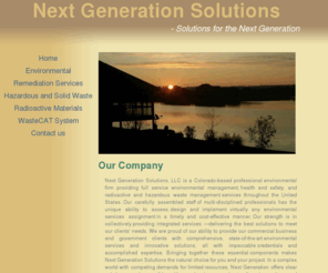 thenextgenerationsolutions.com: Next Generation Solutions, LLC
Next Generation Solutions, LLC is a Colorado-based professional
              environmental firm providing full service environmental management,
              health and safety, and radioactive and hazardous waste management
              services throughout the United States.