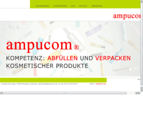 ampucom.com: ampucom® GmbH - Abfüllen und Verpacken kosmetischer Produkte
Wir bieten Ihnen Produkte und Verpackungen für die Kosmetikindustrie, das Abfüllen und Verpacken von Glas-Ampullen in den Standardgrößen, Abfüllen und Verpacken von niedrig und mittelviskosen Flüssigkeiten und Salben in Glas- und Kunststofflaschen, Dosen und Tiegeln, manuelle Verpackung und Konfektionierung. Wir fertigen und dokumentieren nach GMP (DIN EN ISO 22716) und garantieren so die Produkthygiene.