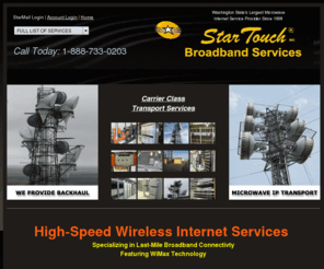 startouch.com: StarTouch Broadband Services - High Speed Internet Services to Yakima, Selah, Naches, Spokane, Seattle, Everett, Mt. Vernon, Burlington, Auburn, Sumner, Bellingham, Ferndale Washington and beyond!
StarTouch Broadband Services is Northwest Washington's largest Microwave Wireless Internet Service Provider offering business-class and residential home-office connectivity in both Eastern Washington and Western Washington regions. Now offering IP Transport and Server Co-location.