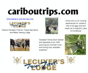 cariboutrips.com: Canada's Premier - Mid size fishing, hunting vacation resort on the lake of the woods. Fish Canadian Walleye, Bass, Musky, Northern, Crappie, Trout. Hunt Canadian White tail deer, moose, bear, ducks, grouse. All inclusive guided packages.
Canada's Premier - Mid size fishing, hunting vacation resort on the lake of the woods. Fish Canadian Walleye, Bass, Musky, Northern, Crappie, Trout. Hunt Canadian White tail deer, moose, bear, ducks, grouse. All inclusive guided packages.