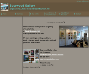 sourwoodgallery.com: Sourwood Gallery - Original Fine Art and more in Black Mountain, NC!
The Sourwood Gallery is a co-op gallery of local artists
offering original art for sale.

We have paintings, pottery,sculpture,
jewelry, turned wood, photography, stained glass and other fine art.
