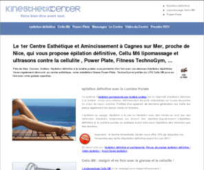 kinesthetique.com: épilation définitive, cellu M6, power plate, épilation laser à Cagnes sur Mer, Nice, Cannes
Le Kinesthetic Center Cagnes sur Mer, près de Nice, vous propose épilation définitive, Cellu M6 lipomassage contre la cellulite, Power Plate, Fitness TechnoGym, des conseils pour votre régime et pour maigrir...