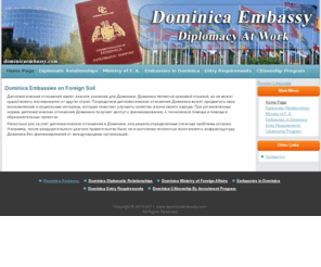 dominicaembassy.com: Dominica Embassies in Other Countries and Dominica Foreign Embassies Offer Support
Embassies of Dominica located abroad or Dominica foreign embassies are established to offer Dominica nationals representation overseas, and to maintain diplomatic relations. Dominica Embassies abroad is responsible for representing the home country abroad and handling major diplomatic issues and carrying out foreign policy. Dominica embassies are necessary to help the island further maintain close and friendly relations overseas. There are Dominica foreign Embassies located in countries all over the world such as: Cuba, Belgium, Canada, United Kingdom and China. This representation of Dominica Embassies overseas provides a life line to citizens in foreign countries and assistance in the event that Dominica citizens encounter medical, financial and legal difficulties. Embassies of Dominica abroad are emissaries between head of state, functioning to encourage peaceful agreements and acting as official government representatives. Embassies of Dominica abroad are a good indicator of bilateral ties between two countries and their people. The government, with the establishment of embassies of Dominica abroad has strengthened unity and cooperation among the two nations. Dominica foreign embassies or Dominica embassies abroad can be a very helpful source of information during travel abroad.