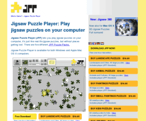 jigsawpuzzleplayer.com: Jigsaw Puzzles Mac and Windows, play jig saw puzzles on your computer
Play jigsaw puzzles on your computer, both Windows PC or Apple Macintosh OS X, it's just like the real thing but without the hassle. The free JPP software includes several free jigsaw puzzles. You don't need to be online to play, the puzzles are downloaded to your computer. More puzzles are available from this website. JPP lets you work on multiple puzzles and switch between them, the program automatically remembers the state of each puzzle, so that you can continue with it later. Play small puzzles that fit within your screen or use the smart zooming, navigating and splitscreen features to play large puzzles with several hundred pieces.