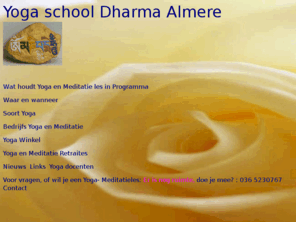 dharma7.nl: Yoga en Meditatie in Almere 036 5230767
De cursus bestaat uit Ca. 40 wekelijkse lessen van 2 uur op:
Op maandag-, dinsdag-, of woensdagavond van 1900h tot 2100h.                            
Een kwartier voor aanvang ben je van harte welkom. 
In de kindervakanties is er geen les. De indeling van de lessen
60 minuten: fysieke oefeningen, Āsanas en 15 minuten: ontspanning -savasana- 
15 minuten: theepauze
30 - 45 minuten: onthechtings- en/of concentratie- meditatie oefeningen Pratyahara, (Dharana,
                   Dyana, Samadi) en energiebeheersing Pranayama
Doelstelling
Het doel van de cursus is om je vaardigheid en kundigheid bij te brengen om beter te functioneren, niet alleen op fysiek, ook op vitaal, emotioneel en mentaal niveau. Hierdoor ben je nog beter voorbereid voor een verdere ontwikkeling op spiritueel gebied.
De lessen worden gegeven door:
- Paul Gerritse, volgde van 2003- 2008 de basis- en docentenopleiding Raja Yoga en geeft de basisopleidingen. Tevens heeft hij de opleiding esoterische genezing van 2003-2005 gedaan. 
Paul Gerritse, volgde van 2003- 2008 de basis- en docentenopleiding Raja Yoga en geeft de basisopleidingen. Tevens heeft hij de opleiding esoterische genezing van 2003-2005 gedaan. 

Doelstelling
Het doel van de cursus is om je vaardigheid en kundigheid bij te brengen om beter te functioneren, niet alleen op fysiek, ook op vitaal, emotioneel en mentaal niveau. Hierdoor ben je nog beter voorbereid voor een verdere ontwikkeling op spiritueel gebied.