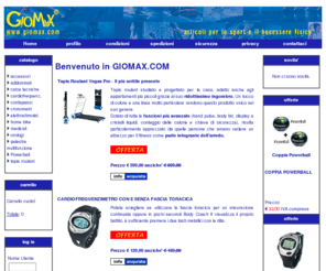 giomax.com: GIOMAX.COM - Articoli per lo sport e il benessere.
GIOMAX s.r.l. e' una societa' giovane e dinamica, nata nel giugno del 2000, specializzata nell'importazione e la distribuzione di articoli legati allo sport e al benessere. Ricerchiamo in ogni angolo del pianeta le novita' e i migliori accessori destinati alla pratica sportiva e al mantenimento della forma fisica, indispensabili per un corretto stile di vita. Giomax.com e' un catalogo virtuale che include prodotti esclusivi oltre ad una selezione sempre aggiornata di quelli presenti sul mercato, acquistabili comodamente per corrispondenza. Gli articoli inseriti su giomax.com sono provati e testati dal Team GioMax che ne garantisce la qualita', offrendo un'attento servizio di assistenza agli utilizzatori finali.