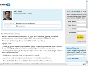 markdando.com: Mark Dando
A Mobile / Video Business Manager for some of the largest players in the media, online and mobile industries with experience gained at Ninemsn, Vodafone, British Telecommunications, NEC and Microsoft. 

A direct consultant for a range of brands to establish their integrated mobile / video strategy.

Highlights include:

- Working with the Audi Sydney Harbour Regatta to deliver their race video, results, and advertising to mobile and event screens simultaneously.

- Building the first cross carri