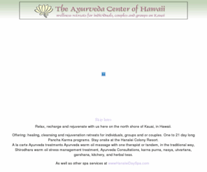 panchakarma.net: The Ayurveda Center of Hawaii
The Ayurveda Center of Hawaii and the Hanalei Day Spa are located on the lush north shore of Kauai in the state of Hawaii.  The Center's main focus is the healing science/art of Ayurveda. Yoga, Spa, and treatment center aswell as information regarding Pancha Karma.