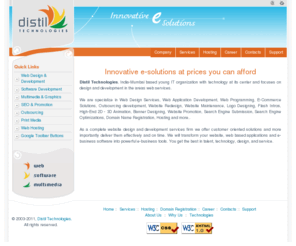 distiltech.com: Distil Technologies - Website Design, Web Development, Software Applications, SEO & Hosting. Mumbai, India.
As a complete website design and development services firm we offer customer oriented solutions and more importantly deliver them effectively and on time. We will transform your website, web based applications and e-business software into powerful e-business tools. You get the best in talent, technology, design, and service.