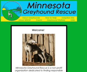 minnesotagreyhoundrescue.com: Minnesota Greyhound Rescue
Minnesota Greyhound Rescue find loving homes for former racing greyhounds in the greater Twin Cities and Rochester areas.  Make a fast friend -- Adopt a Greyhound!