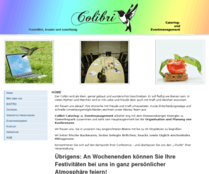 colibri-kibo.com: COLIBRI Catering- und Eventmanagement
Colibri Catering- u. Eventmanagement arbeitet eng mit dem Donnersberger Energie- u. Gewerbepark zusammen und sieht sein Hauptaugenmerk bei der Organisation und Planung von Konferenzen.Konzentrieren Sie sich auf den Kernpunkt Ihrer Conference  und überlassen Sie uns den i-Punkt Ihrer Veranstaltung. Folgende Angebote können wir Ihnen mit unserem Eventmanagement anbieten: Reiseplanung, Fitness, Rahmenprogramm, Ausflüge, Besichtigungen, Wellness und Entspannung - noch weitere Wünsche? Kontaktieren Sie uns einfach!