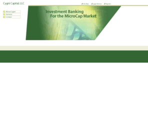 cygnicapital.com: Cygni Capital LLC
CYGNI CAPITAL LLC is an investment banking, financial consulting and investor relations company targeting the  microcap market. Cygni Capital LLC specializes in business and financial planning, advice on corporate organization and structure, mergers & acquisitions, private and public equity funding (MS Powerpoint), reverse mergers,  debt financing, investor relations and introductions to private equity institutional investors.