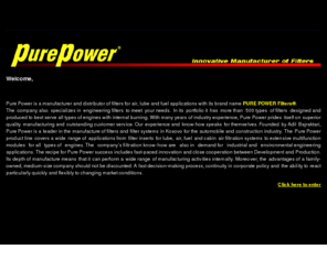 ppfilters.com: PURE POWER FILTERS Innovative Manufacturer of Filters
Pure Power is a manufacturer and distributor of filters for air, lube and fuel applications with its brand name PURE POWER Filters®.
The company also specializes in engineering filters to meet your needs. In its portfolio it has more than 500 types of filters designed and produced to best serve all types of engines with internal burning. With many years of industry experience, Pure Power prides itself on superior quality manufacturing and outstanding customer service. Our experience and know-how speaks for themselves. Founded by Adil Bajraktari, Pure Power is a leader in the manufacture of filters and filter systems in Kosovo for the automobile and construction industry. The Pure Power product line covers a wide range of applications from filter inserts for lube, air, fuel and cabin air filtration systems to extensive multifunction modules for all types of engines. The companys filtration know-how are also in demand for industrial and environmental engineering applications. The recipe for Pure Power success includes fast-paced innovation and close cooperation between Development and Production. Its depth of manufacture means that it can perform a wide range of manufacturing activities internally. Moreover, the advantages of a family-owned, medium-size company should not be discounted: A fast decision-making process, continuity in corporate policy and the ability to react particularly quickly and flexibly to changing market conditions. 