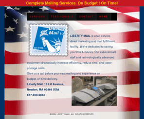 mailwithliberty.com: LIBERTY MAIL is a full service, direct marketing and mail fulfillment facility
LIBERTY MAIL is a full service, direct marketing and mail fulfillment facility. We're dedicated to saving you time & money. Our experienced staff and technologically advanced equipment dramatically increase efficiency, reduce time, and lower postage costs. Located in Newton, MA