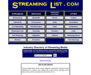 streaming-list.net: Streaming Industry Directory of Companies and Websites
Industry Directory for Streaming.  Categorized listing of companies that provide streaming audio and video for webmasters and corporations.