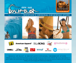 beachorbust.com: Beach or Bust | Whistler's Original Swimwear Store
Beach or Bust is Whistler's original swimwear store. Whether you need a swimsuit for the hot tub or a tropical vacation we are your store to visit in Whistler. We carry a huge selection of bikinis, athletic suits, board shorts, swim shorts, thongs, sunscreen, sunglasses and many other toys you’ll need for your surf or beach holiday, or for just lounging with a drink at your hotel pool.