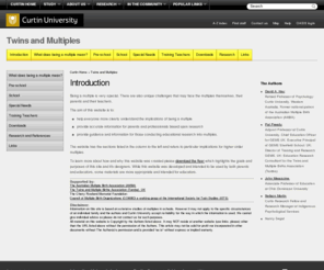 twinsandmultiples.org: Twins and Multiples Home
The site covers twins and higher multiples in pre-school, the school years, special needs, secondary education and beyond. Based on extensive research, the site is designed for parents and professionals, providing many practical resources including a starting school questionnaire, zygosity determination questionnaire and forums for parents, professionals and adolescent multiples. There is also a multiple links section linking the user to a wide variety of parent support organisations including Tamba ( UK), AMBA (Australia), NOMTC (USA) and POMBA (Canada). The website has been written by David Hay and Pat Preedy who have both served on the Board of the International Sociey for Twin Studies. Both work within the field of education, David as a Professor of Psychology at Curtin University, Australia, and Pat as Executive Principal at Sherfield School, Hampshire, England and Deputy COO for Global Education Management Systems (GEMSUK)