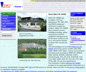 emcc.info: EMCC DR. RASEK - HOMEPAGE
EMCC DR. RASEK - HOMEPAGE. EMCC DR. RASEK was founded in 1977 and specializes in RFI, EMI, EMC and RADIO testing and certification of electronic products. EMCC DR. RASEK offers complete services including consulting, testing, technical fixes and final certification and approval for the European market as well as for international markets including USA, Canada and Japan. The acknowledged and accredited EMCCons DR. RASEK laboratories perform all EMC, EMI, EMS, LEMP, NEMP, HIRF, Radio, Telecom, Environmental and Safety tests according to AEMCLRP, AIRBUS, ANSI, AS/NZS, BOEING, CAN/CSA, CISPR, DaimlerChrysler, EFA, EN, ETSI, EUROCAE, FCC, Ford, GAM, GMW, ICES, IEC, ISO, MIL-STD, RSS, RTCA, SAE, VG and other specifications. The Certification Institute EMCCert DR. RASEK provides for the world-wide product authorization as a European Notified Body including CAB, TCB and FCB services for Canada, Japan and USA. The EMCComp DR. RASEK offers unique interference generators and further sophisticated EMC test equipment.