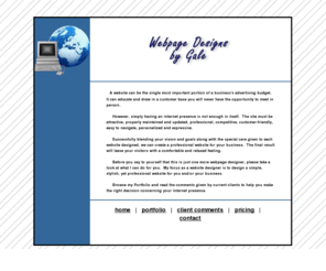 webpagedesignsbygale.com: Webpage Designs by Gale - Simple, Stylish, and Professional Websites
Webpage Designs by Gale has been in business for over 9 years.  We focus on 
user friendly and easy to navigate design with an uncluttered look.  Successfully blending your vision and 
goals along with the special care given to each website designed, we can create a professional website for 
your business.  The final result will leave your visitors with a comfortable and relaxed feeling.