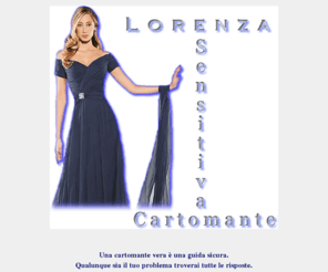 cartomantelorenza.com: Cartomante Lorenza, una cartomante vera.
La cartomante Lorenza, grazie alle sue doti di sensitiva e alla sua preparazione nella cartomanzia, ti aiuterà concretamente a risolvere ogni tuo dubbio.