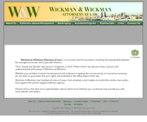 wickmanlaw.com: Wickman & Wickman Attorneys at Law is a consumer law firm focused on leveling the playing field between the wronged consumer and corporate America.
Wickman & Wickman is a consumer law firm focused on leveling the playing field between the wronged consumer and corporate America.  Think -David and Goliath- (we are your slingshot), or think -Robin Hood- (we are your bow), and you will understand the philosophy of wickman & wickman. whether your problem involves an obnoxious collection agent or a sweet-talking insurance adjuster, we are there to guarantee that your rights are protected to the fullest extent of the law.  wickman & wickman has handled all sizes of cases, from relatively small matters to multimillion dollar class action work against the world's largest collection agency.