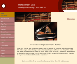 harlanmarkvale.com: Harlan Mark Vale - Hearing IS Believing...And So It IS!
Welcome to the beautiful, healing music of Harlan Mark Vale. Spirit is the inspiration that brings life to the piano under the talented finger tips of Harlan Mark Vale.  Harlan writes contemporary classical piano music composed on the baby grand. 