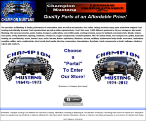 championmustang.com: Champion Mustang, Online shopping for Exterior & Interior Parts, Accessories, Air Conditioning, Resto-Mod & more
Champion Mustang :  - Accessories Replacement Body Shells Carburetors Leather Upholstery Flo-Fit Custom Seats Resto-Mod Heating & Air Conditioning Audio & Electronics Brakes Bumpers Convertible Parts Cooling System Decals & Striping Door Parts Electrical & Lighting Emblems Engine Components Exhaust Fuel Components Grilles Hardware Horns Interior Parts & Upholstery Literature Keys, Locks & Latches Mirrors Molding Restoration Supplies Sheet Metal / Body Parts Steering Suspension Transmission & Drivetrain Trunk Compartment Rubber Parts & Weatherstrip Wheels & Caps Wipers & Washers Windows / Glass Coupe to Fastback Conversion Kits Apparel  Mustang, Classic, Shelby, sheet metal, moulding, molding, body parts, interior, weatherstripping, fender, quarter panel, hood, roof, door