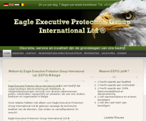 eepg.be: Eagle Executive Protection Group International Ltd® België, directievervoer, mobiele surveillance, persoonsbeveiliging, chauffeursdiensten, beveiligingsdiensten, beveiligingsbedrijf, beveiliging, Security, bewaking, objectbewaking, winkelbeveiliging
Bewakingsbedrijf EEPG Ltd ® adviseert en begeleidt in alle mogelijke beveiligingsvraagstukken. Bovendien levert EEPG Security / beveiliging voor alle voorkomende beveiligingswerkzaamheden