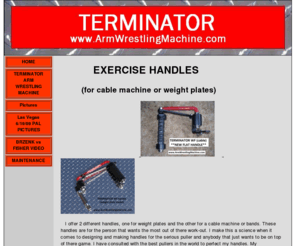 bestarmwrestlingtable.com: TERMINATOR handles and Arm Wrestling Machine
This site shows for sale my arm wrestling machine and handles. I call them Terminator. Best and most advanced arm wrestling machine in the world.Tested by some of the best pullers in the world.150 pound weight stack.Arm wrestling table. Diamond plate top.