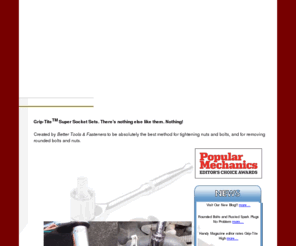 bt-andf.com: GRIP-TITE Super Socket Set for removing rounded off nuts and bolts! By Better Tools & Fasteners
Grip-TiteTM Socket Sets. There's nothing else like it. Nothing! Created by Better Tools & Fasteners (BT&F) to be absolutely the best method for tightening or removing nuts and bolts, even if they are rounded off!