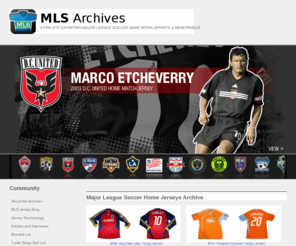 mlsarchives.com: Major League Soccer Archives Main Page | Authentic Game and Match Worn Home, Away, Goalkeeper and Alternate Jerseys, Kits, Uniforms and Memorabilia from MLS
The Major League Soccer Archives -  The private collection of Tony Passero that features and details historic match and game worn home, away, goalkeeper and alternate jerseys, kits,uniforms, equipment and memorabilia from MLS.