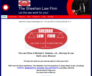 sheehanlegal.com: The Sheehan Law Firm-Home
The Sheehan Law Firm is operated by Michael K. Sheehan, J.D. who has over 25 years of legal experience. With Mr. Sheehan's guidence The Sheehan Law Firm is a leading full service law firm in the St. Louis area. 