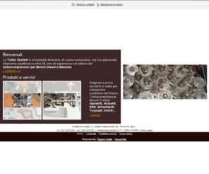 turbosystem.biz: Turbo Systems - turbocompressori - Rovato - Visual site
La Turbo Systems è un'azienda dinamica, di nuova concezione, ma con personale altamente qualificato e oltre 25 anni di esperienza nel settore dei turbocompressori per Motori Diesel e Benzina.