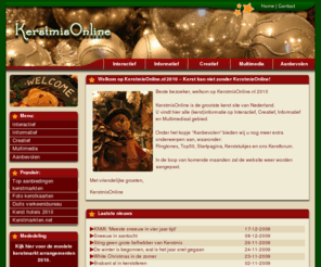 feestdagenonline.nl: KerstmisOnline ~Welkom op KerstmisOnline.nl 2009~ De gezelligste kerst site die kerstmis voor u tot een echt feest maakt!
KerstmisOnline maakt de kerst gezellig. Met de grootste kerst-portaal met informatieve, creatieve en interactieve Nederlandstalige kerst informatie. Met kerstmarkten, prijsvragen, plaatjes, kerstbomen, kerststukjes, kerst ringtones en veel meer! (Welkom op KerstmisOnline.nl 2009)