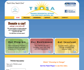 trosainc.net: TROSA - Triangle Residential Options for Substance Abusers
TROSA is a comprehensive, long-term, residential substance abuse recovery program located in Durham, North Carolina.  The TROSA philosophy is based on principles of self-help and individual empowerment. Key elements of the program include vocational training, education, communication, peer counseling/mentoring, leadership training and aftercare.