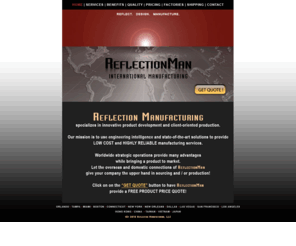 reflectionman.com: Reflection Manufacturing
Reflection Manufacturing's design and production team provides Free Product Price Quotes for New Inventions, Improving Existing Products, Sourcing Products, or Competitive Price Quotes in overseas and US factories.